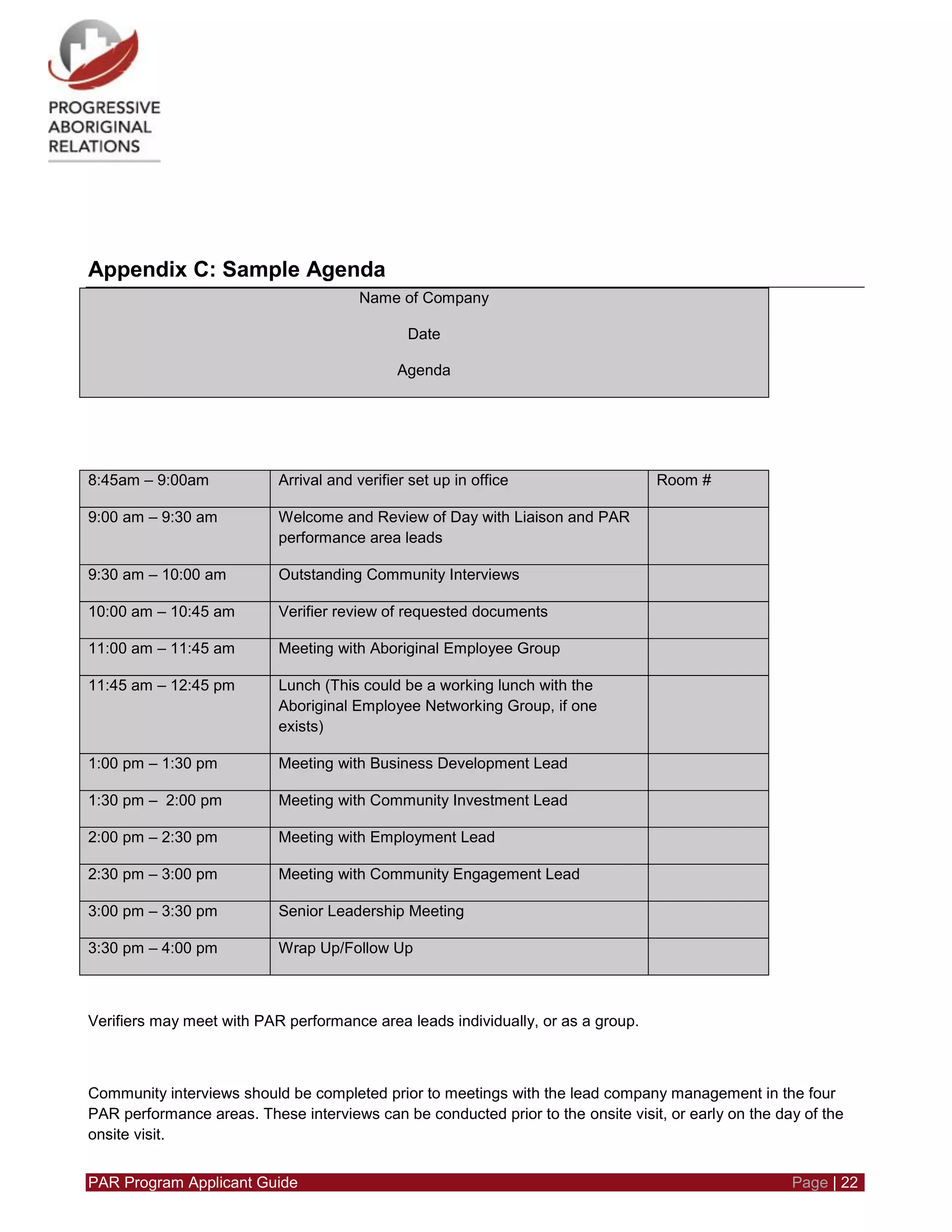 PAR Program Applicant Guide Page | 22
Appendix C: Sample Agenda
Name of Company
Date
Agenda
8:45am – 9:00am Arrival and verifier set up in office Room #
9:00 am – 9:30 am Welcome and Review of Day with Liaison and PAR
performance area leads
9:30 am – 10:00 am Outstanding Community Interviews
10:00 am – 10:45 am Verifier review of requested documents
11:00 am – 11:45 am Meeting with Aboriginal Employee Group
11:45 am – 12:45 pm Lunch (This could be a working lunch with the
Aboriginal Employee Networking Group, if one
exists)
1:00 pm – 1:30 pm Meeting with Business Development Lead
1:30 pm – 2:00 pm Meeting with Community Investment Lead
2:00 pm – 2:30 pm Meeting with Employment Lead
2:30 pm – 3:00 pm Meeting with Community Engagement Lead
3:00 pm – 3:30 pm Senior Leadership Meeting
3:30 pm – 4:00 pm Wrap Up/Follow Up
Verifiers may meet with PAR performance area leads individually, or as a group.
Community interviews should be completed prior to meetings with the lead company management in the four
PAR performance areas. These interviews can be conducted prior to the onsite visit, or early on the day of the
onsite visit.
 