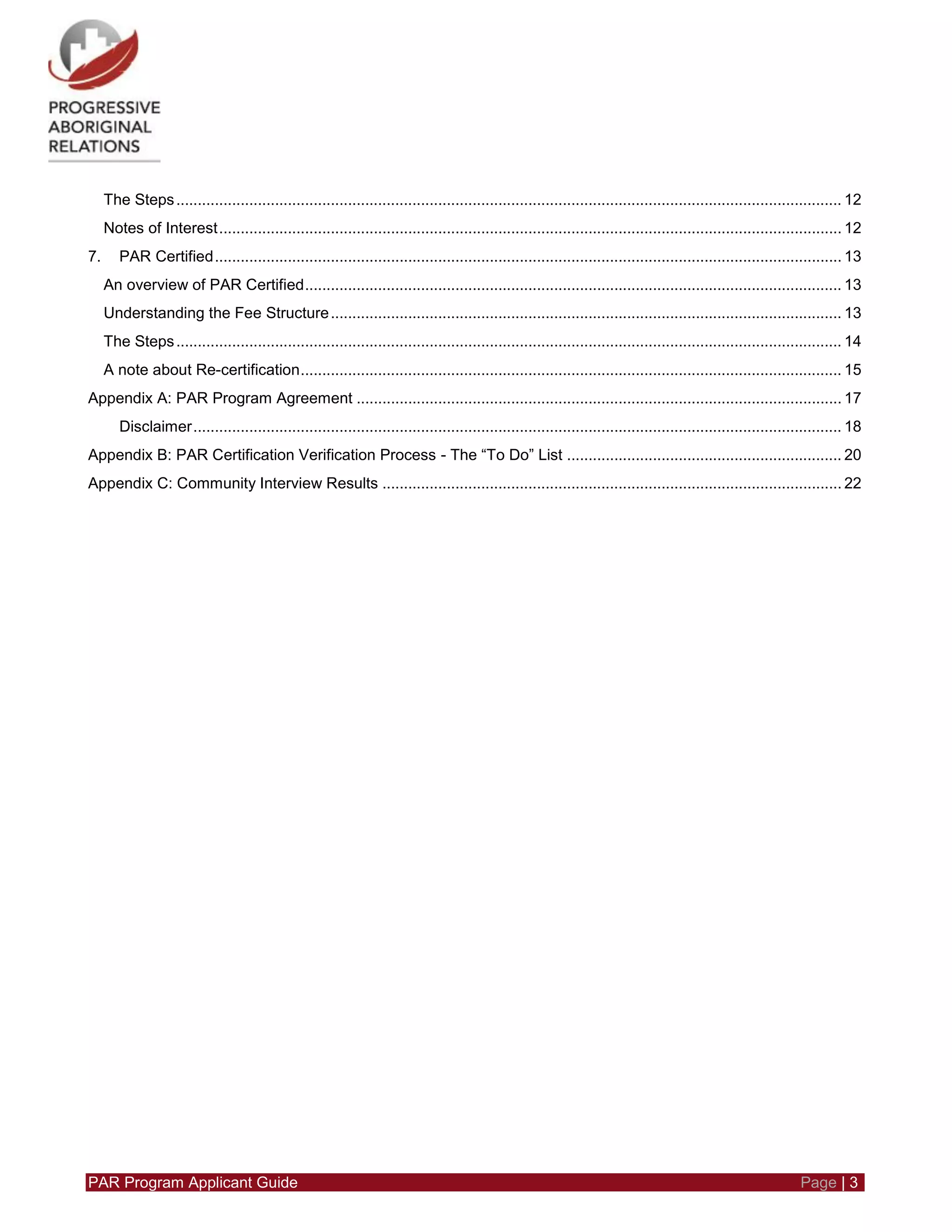 PAR Program Applicant Guide Page | 3
The Steps........................................................................................................................................................... 12
Notes of Interest................................................................................................................................................. 12
7. PAR Certified.................................................................................................................................................. 13
An overview of PAR Certified............................................................................................................................. 13
Understanding the Fee Structure....................................................................................................................... 13
The Steps........................................................................................................................................................... 14
A note about Re-certification.............................................................................................................................. 15
Appendix A: PAR Program Agreement ................................................................................................................. 17
Disclaimer....................................................................................................................................................... 18
Appendix B: PAR Certification Verification Process - The “To Do” List ................................................................ 20
Appendix C: Community Interview Results ........................................................................................................... 22
 