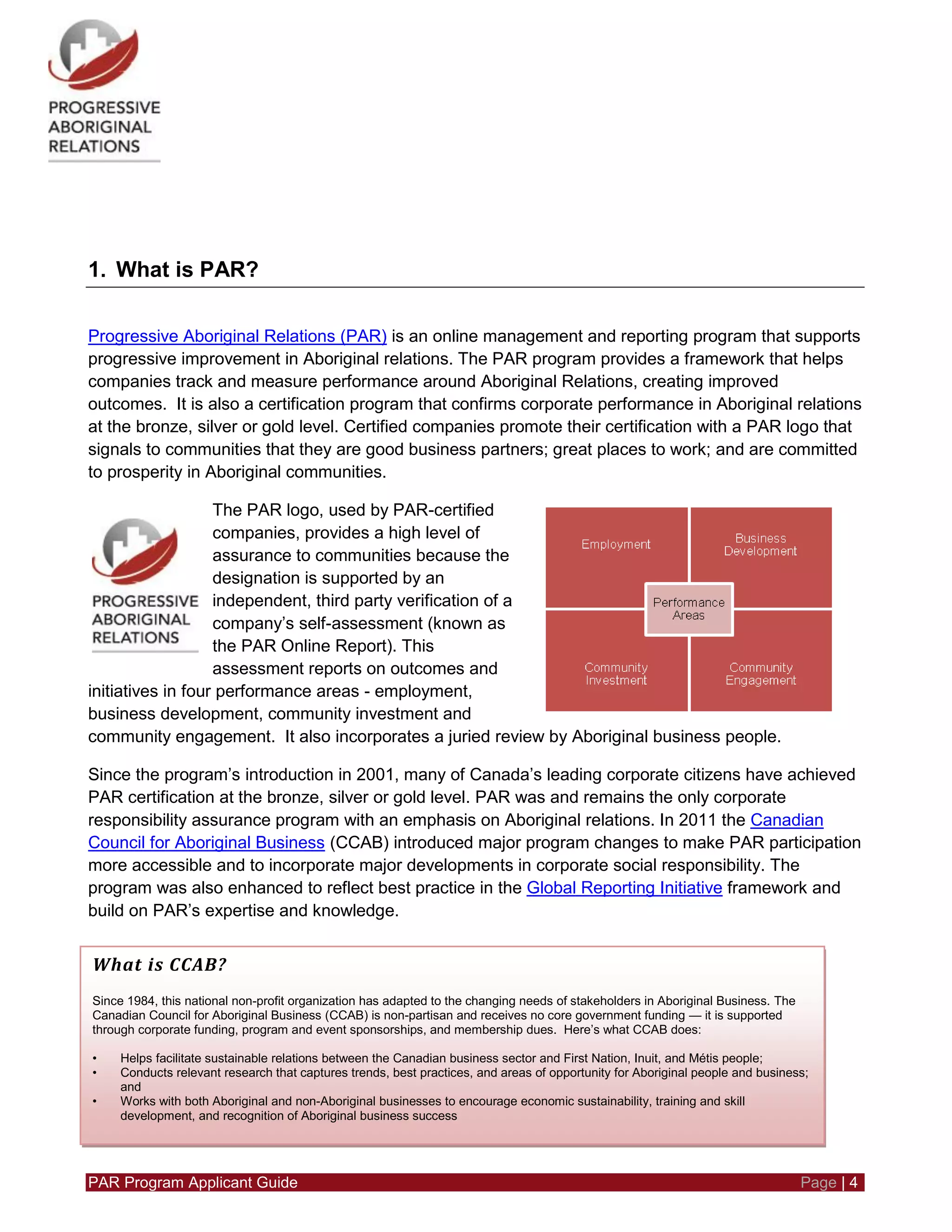 PAR Program Applicant Guide Page | 4
1. What is PAR?
Progressive Aboriginal Relations (PAR) is an online management and reporting program that supports
progressive improvement in Aboriginal relations. The PAR program provides a framework that helps
companies track and measure performance around Aboriginal Relations, creating improved
outcomes. It is also a certification program that confirms corporate performance in Aboriginal relations
at the bronze, silver or gold level. Certified companies promote their certification with a PAR logo that
signals to communities that they are good business partners; great places to work; and are committed
to prosperity in Aboriginal communities.
The PAR logo, used by PAR-certified
companies, provides a high level of
assurance to communities because the
designation is supported by an
independent, third party verification of a
company’s self-assessment (known as
the PAR Online Report). This
assessment reports on outcomes and
initiatives in four performance areas - employment,
business development, community investment and
community engagement. It also incorporates a juried review by Aboriginal business people.
Since the program’s introduction in 2001, many of Canada’s leading corporate citizens have achieved
PAR certification at the bronze, silver or gold level. PAR was and remains the only corporate
responsibility assurance program with an emphasis on Aboriginal relations. In 2011 the Canadian
Council for Aboriginal Business (CCAB) introduced major program changes to make PAR participation
more accessible and to incorporate major developments in corporate social responsibility. The
program was also enhanced to reflect best practice in the Global Reporting Initiative framework and
build on PAR’s expertise and knowledge.
What is CCAB?
Since 1984, this national non-profit organization has adapted to the changing needs of stakeholders in Aboriginal Business. The
Canadian Council for Aboriginal Business (CCAB) is non-partisan and receives no core government funding — it is supported
through corporate funding, program and event sponsorships, and membership dues. Here’s what CCAB does:
• Helps facilitate sustainable relations between the Canadian business sector and First Nation, Inuit, and Métis people;
• Conducts relevant research that captures trends, best practices, and areas of opportunity for Aboriginal people and business;
and
• Works with both Aboriginal and non-Aboriginal businesses to encourage economic sustainability, training and skill
development, and recognition of Aboriginal business success
 