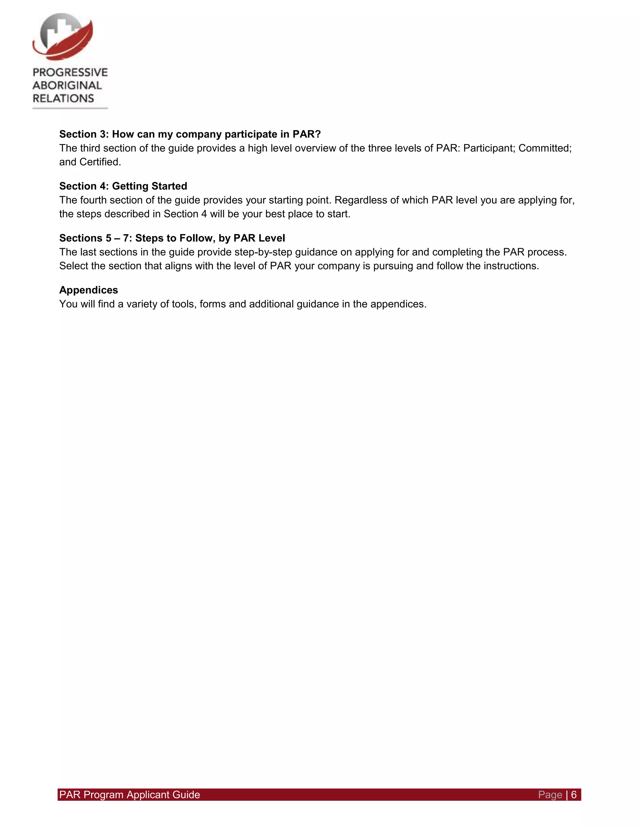 PAR Program Applicant Guide Page | 6
Section 3: How can my company participate in PAR?
The third section of the guide provides a high level overview of the three levels of PAR: Participant; Committed;
and Certified.
Section 4: Getting Started
The fourth section of the guide provides your starting point. Regardless of which PAR level you are applying for,
the steps described in Section 4 will be your best place to start.
Sections 5 – 7: Steps to Follow, by PAR Level
The last sections in the guide provide step-by-step guidance on applying for and completing the PAR process.
Select the section that aligns with the level of PAR your company is pursuing and follow the instructions.
Appendices
You will find a variety of tools, forms and additional guidance in the appendices.
 