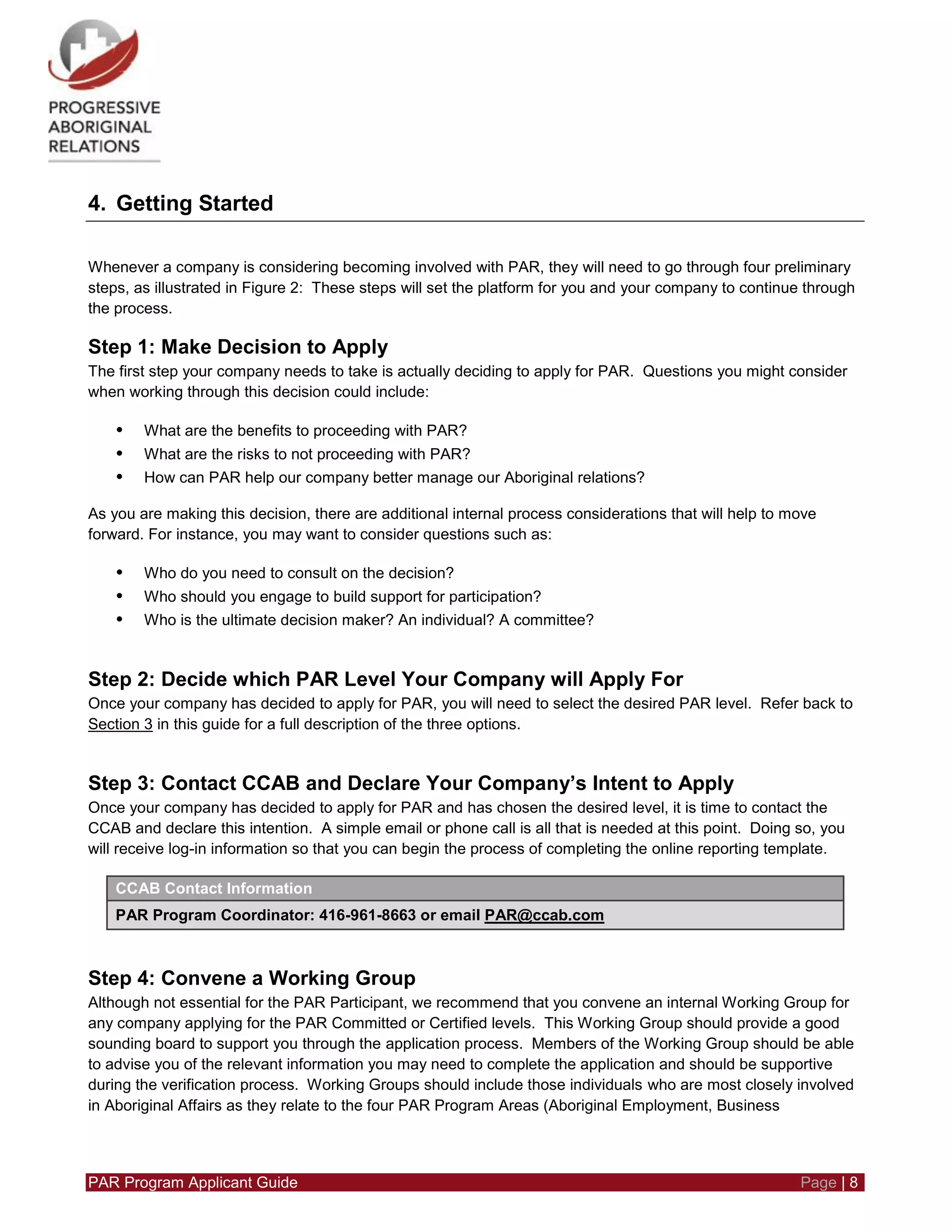 PAR Program Applicant Guide Page | 8
4. Getting Started
Whenever a company is considering becoming involved with PAR, they will need to go through four preliminary
steps, as illustrated in Figure 2: These steps will set the platform for you and your company to continue through
the process.
Step 1: Make Decision to Apply
The first step your company needs to take is actually deciding to apply for PAR. Questions you might consider
when working through this decision could include:
• What are the benefits to proceeding with PAR?
• What are the risks to not proceeding with PAR?
• How can PAR help our company better manage our Aboriginal relations?
As you are making this decision, there are additional internal process considerations that will help to move
forward. For instance, you may want to consider questions such as:
• Who do you need to consult on the decision?
• Who should you engage to build support for participation?
• Who is the ultimate decision maker? An individual? A committee?
Step 2: Decide which PAR Level Your Company will Apply For
Once your company has decided to apply for PAR, you will need to select the desired PAR level. Refer back to
Section 3 in this guide for a full description of the three options.
Step 3: Contact CCAB and Declare Your Company’s Intent to Apply
Once your company has decided to apply for PAR and has chosen the desired level, it is time to contact the
CCAB and declare this intention. A simple email or phone call is all that is needed at this point. Doing so, you
will receive log-in information so that you can begin the process of completing the online reporting template.
CCAB Contact Information
PAR Program Coordinator: 416-961-8663 or email PAR@ccab.com
Step 4: Convene a Working Group
Although not essential for the PAR Participant, we recommend that you convene an internal Working Group for
any company applying for the PAR Committed or Certified levels. This Working Group should provide a good
sounding board to support you through the application process. Members of the Working Group should be able
to advise you of the relevant information you may need to complete the application and should be supportive
during the verification process. Working Groups should include those individuals who are most closely involved
in Aboriginal Affairs as they relate to the four PAR Program Areas (Aboriginal Employment, Business
 