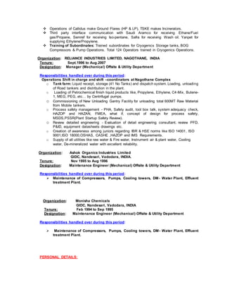  Operations of Callidus make Ground Flares (HP & LP), TSKE makes Incinerators.
 Third party interface communication with Saudi Aramco for receiving Ethane/Fuel
gas/Propane, Semref for receiving Iso-pentane, Safra for receiving Wash oil. Yanpet for
supplying Ethylene/Propylene.
 Training of Subordinates: Trained subordinates for Cryogenics Storage tanks, BOG
Compressors & Pump Operations. Total 124 Operators trained in Cryogenics Operations.
Organization: RELIANCE INDUSTRIES LIMITED, NAGOTHANE, INDIA
Tenure: Sept.1996 to Aug.2007
Designation: Manager (Mechanical) Offsite & Utility Department
Responsibilities handled over during this period:
Operations Shift in charge and shift –coordinators at Nagothane Complex
o Tank farm: Liquid receipt, storage (41 No Tanks) and dispatch system. Loading, unloading
of Road tankers and distribution in the plant.
o Loading of Petrochemical finish liquid products like, Propylene, Ethylene, C4-Mix, Butene-
1, MEG, PEG, etc… by Centrifugal pumps.
o Commissioning of New Unloading Gantry Facility for unloading total 600MT Raw Material
from Mobile tankers.
o Process safety management - PHA, Safety audit, tool box talk, system adequacy check,
HAZOP and HAZAN, FMEA, what if, concept of design for process safety,
MSDS,PSSR(Plant Startup Safety Review).
o Review detailed engineering - Evaluation of detail engineering consultant; review PFD,
P&ID, equipment datasheets drawings etc.
o Creation of awareness among juniors regarding IBR & HSE norms like ISO 14001, ISO
9001,ISO 18000,OSHAS, CASHE ,HAZOP and IMS Requirements.
o Supply of all utilities like raw water & Fire water, Instrument air & plant water, Cooling
water, De-mineralized water with excellent reliability.
Organization: Ashok Organics Industries Limited
GIDC, Nandesari, Vadodara, INDIA.
Tenure: Nov 1995 to Aug 1996
Designation: Maintenance Engineer (Mechanical) Offsite & Utility Department
Responsibilities handled over during this period:
 Maintenance of Compressors, Pumps, Cooling towers, DM- Water Plant, Effluent
treatment Plant.
Organization: Monisha Chemicals
GIDC, Nandesari, Vadodara, INDIA
Tenure: Feb 1994 to Sep 1995
Designation: Maintenance Engineer (Mechanical) Offsite & Utility Department
Responsibilities handled over during this period:
 Maintenance of Compressors, Pumps, Cooling towers, DM- Water Plant, Effluent
treatment Plant.
PERSONAL DETAILS:
 