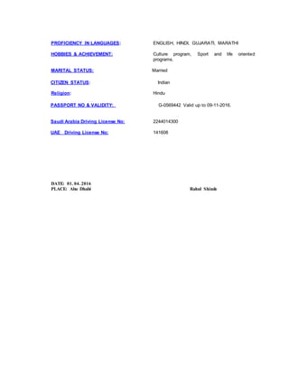 PROFICIENCY IN LANGUAGES: ENGLISH, HINDI, GUJARATI, MARATHI
HOBBIES & ACHIEVEMENT: Culture program, Sport and life oriented
programs.
MARITAL STATUS: Married
CITIZEN STATUS: Indian
Religion: Hindu
PASSPORT NO & VALIDITY: G-0569442 Valid up to 09-11-2016.
Saudi Arabia Driving License No: 2244014300
UAE Driving License No: 141608
DATE: 01. 04. 2016
PLACE: Abu Dhabi Rahul Shinde
 