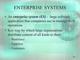 7-10
ENTERPRISE SYSTEMS
• An enterprise system (ES) - large software
application that companies use to manage their
operations
• Key way by which large organizations
distribute content of all kinds to their:
– Workforce
– Suppliers
– Customers
 