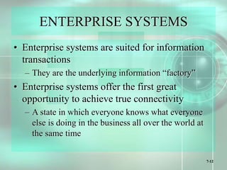 7-12
ENTERPRISE SYSTEMS
• Enterprise systems are suited for information
transactions
– They are the underlying information “factory”
• Enterprise systems offer the first great
opportunity to achieve true connectivity
– A state in which everyone knows what everyone
else is doing in the business all over the world at
the same time
 