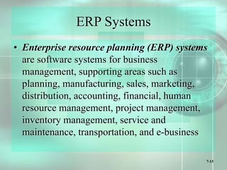 7-13
ERP Systems
• Enterprise resource planning (ERP) systems
are software systems for business
management, supporting areas such as
planning, manufacturing, sales, marketing,
distribution, accounting, financial, human
resource management, project management,
inventory management, service and
maintenance, transportation, and e-business
 