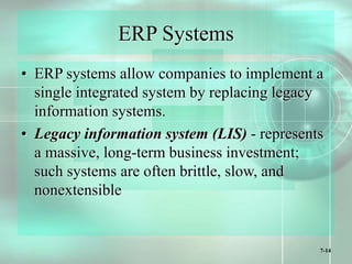 7-14
ERP Systems
• ERP systems allow companies to implement a
single integrated system by replacing legacy
information systems.
• Legacy information system (LIS) - represents
a massive, long-term business investment;
such systems are often brittle, slow, and
nonextensible
 