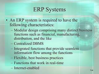 7-16
ERP Systems
• An ERP system is required to have the
following characteristics:
– Modular design comprising many distinct business
functions such as financial, manufacturing,
distribution, and the like
– Centralized DBMS
– Integrated functions that provide seamless
information flow among the functions
– Flexible, best business practices
– Functions that work in real-time
– Internet-enabled
 