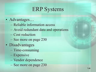 7-20
ERP Systems
• Advantages…
– Reliable information access
– Avoid redundant data and operations
– Cost reduction
– See more on page 230
• Disadvantages
– Time-consuming
– Expensive
– Vendor dependence
– See more on page 230
 