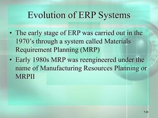 7-21
Evolution of ERP Systems
• The early stage of ERP was carried out in the
1970’s through a system called Materials
Requirement Planning (MRP)
• Early 1980s MRP was reengineered under the
name of Manufacturing Resources Planning or
MRPII
 