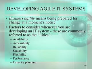 7-27
DEVELOPING AGILE IT SYSTEMS
• Business agility means being prepared for
change at a moment’s notice
• Factors to consider whenever you are
developing an IT system - these are commonly
referred to as the “ilities”:
– Availability
– Accessibility
– Reliability
– Scalability
– Flexibility
– Performance
– Capacity planning
 