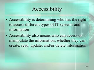 7-29
Accessibility
• Accessibility is determining who has the right
to access different types of IT systems and
information
• Accessibility also means who can access or
manipulate the information, whether they can
create, read, update, and/or delete information
 