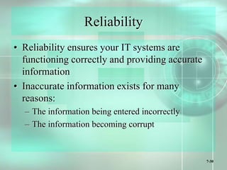 7-30
Reliability
• Reliability ensures your IT systems are
functioning correctly and providing accurate
information
• Inaccurate information exists for many
reasons:
– The information being entered incorrectly
– The information becoming corrupt
 