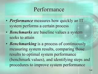 7-33
Performance
• Performance measures how quickly an IT
system performs a certain process
• Benchmarks are baseline values a system
seeks to attain
• Benchmarking is a process of continuously
measuring system results, comparing those
results to optimal system performance
(benchmark values), and identifying steps and
procedures to improve system performance
 
