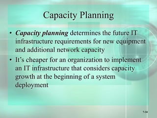 7-34
Capacity Planning
• Capacity planning determines the future IT
infrastructure requirements for new equipment
and additional network capacity
• It’s cheaper for an organization to implement
an IT infrastructure that considers capacity
growth at the beginning of a system
deployment
 