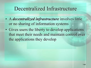 7-43
Decentralized Infrastructure
• A decentralized infrastructure involves little
or no sharing of information systems
• Gives users the liberty to develop applications
that meet their needs and maintain control over
the applications they develop
 