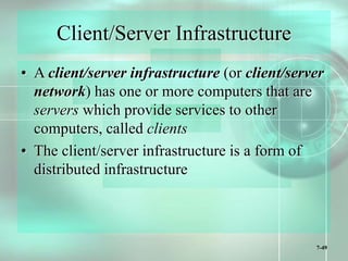 7-49
Client/Server Infrastructure
• A client/server infrastructure (or client/server
network) has one or more computers that are
servers which provide services to other
computers, called clients
• The client/server infrastructure is a form of
distributed infrastructure
 