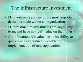 7-55
The Infrastructure Investment
• IT investments are one of the most important
decisions made within an organization
• IT infrastructure investments are large, long
term, and have no (real) value on their own
• An infrastructure's value lies in its ability to
quickly and economically enable the
implementation of new applications
 
