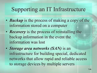 7-56
Supporting an IT Infrastructure
• Backup is the process of making a copy of the
information stored on a computer
• Recovery is the process of reinstalling the
backup information in the event the
information was lost
• Storage area networks (SAN) is an
infrastructure for building special, dedicated
networks that allow rapid and reliable access
to storage devices by multiple servers
 