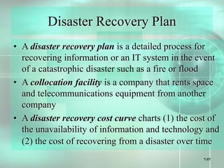 7-57
Disaster Recovery Plan
• A disaster recovery plan is a detailed process for
recovering information or an IT system in the event
of a catastrophic disaster such as a fire or flood
• A collocation facility is a company that rents space
and telecommunications equipment from another
company
• A disaster recovery cost curve charts (1) the cost of
the unavailability of information and technology and
(2) the cost of recovering from a disaster over time
 