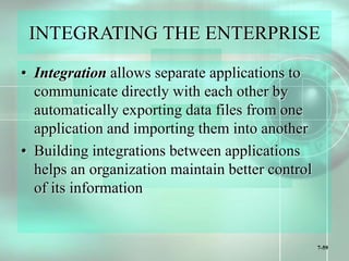7-59
INTEGRATING THE ENTERPRISE
• Integration allows separate applications to
communicate directly with each other by
automatically exporting data files from one
application and importing them into another
• Building integrations between applications
helps an organization maintain better control
of its information
 