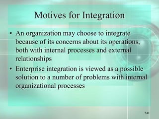 7-61
Motives for Integration
• An organization may choose to integrate
because of its concerns about its operations,
both with internal processes and external
relationships
• Enterprise integration is viewed as a possible
solution to a number of problems with internal
organizational processes
 