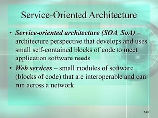7-65
Service-Oriented Architecture
• Service-oriented architecture (SOA, SoA) –
architecture perspective that develops and uses
small self-contained blocks of code to meet
application software needs
• Web services – small modules of software
(blocks of code) that are interoperable and can
run across a network
 
