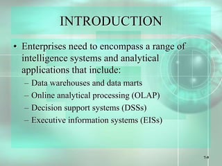7-9
INTRODUCTION
• Enterprises need to encompass a range of
intelligence systems and analytical
applications that include:
– Data warehouses and data marts
– Online analytical processing (OLAP)
– Decision support systems (DSSs)
– Executive information systems (EISs)
 