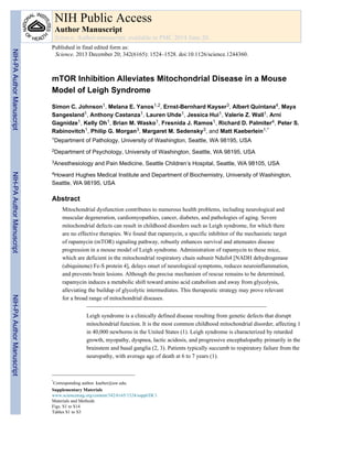 mTOR Inhibition Alleviates Mitochondrial Disease in a Mouse
Model of Leigh Syndrome
Simon C. Johnson1, Melana E. Yanos1,2, Ernst-Bernhard Kayser3, Albert Quintana4, Maya
Sangesland1, Anthony Castanza1, Lauren Uhde1, Jessica Hui1, Valerie Z. Wall1, Arni
Gagnidze1, Kelly Oh1, Brian M. Wasko1, Fresnida J. Ramos1, Richard D. Palmiter4, Peter S.
Rabinovitch1, Philip G. Morgan3, Margaret M. Sedensky3, and Matt Kaeberlein1,*
1Department of Pathology, University of Washington, Seattle, WA 98195, USA
2Department of Psychology, University of Washington, Seattle, WA 98195, USA
3Anesthesiology and Pain Medicine, Seattle Children’s Hospital, Seattle, WA 98105, USA
4Howard Hughes Medical Institute and Department of Biochemistry, University of Washington,
Seattle, WA 98195, USA
Abstract
Mitochondrial dysfunction contributes to numerous health problems, including neurological and
muscular degeneration, cardiomyopathies, cancer, diabetes, and pathologies of aging. Severe
mitochondrial defects can result in childhood disorders such as Leigh syndrome, for which there
are no effective therapies. We found that rapamycin, a specific inhibitor of the mechanistic target
of rapamycin (mTOR) signaling pathway, robustly enhances survival and attenuates disease
progression in a mouse model of Leigh syndrome. Administration of rapamycin to these mice,
which are deficient in the mitochondrial respiratory chain subunit Ndufs4 [NADH dehydrogenase
(ubiquinone) Fe-S protein 4], delays onset of neurological symptoms, reduces neuroinflammation,
and prevents brain lesions. Although the precise mechanism of rescue remains to be determined,
rapamycin induces a metabolic shift toward amino acid catabolism and away from glycolysis,
alleviating the buildup of glycolytic intermediates. This therapeutic strategy may prove relevant
for a broad range of mitochondrial diseases.
Leigh syndrome is a clinically defined disease resulting from genetic defects that disrupt
mitochondrial function. It is the most common childhood mitochondrial disorder, affecting 1
in 40,000 newborns in the United States (1). Leigh syndrome is characterized by retarded
growth, myopathy, dyspnea, lactic acidosis, and progressive encephalopathy primarily in the
brainstem and basal ganglia (2, 3). Patients typically succumb to respiratory failure from the
neuropathy, with average age of death at 6 to 7 years (1).
*
Corresponding author. kaeber@uw.edu.
Supplementary Materials
www.sciencemag.org/content/342/6165/1524/suppl/DC1
Materials and Methods
Figs. S1 to S14
Tables S1 to S3
NIH Public Access
Author Manuscript
Science. Author manuscript; available in PMC 2014 June 20.
Published in final edited form as:
Science. 2013 December 20; 342(6165): 1524–1528. doi:10.1126/science.1244360.
NIH-PAAuthorManuscriptNIH-PAAuthorManuscriptNIH-PAAuthorManuscript
 