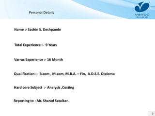 2
Personal Details
Name :- Sachin S. Deshpande
Total Experience :- 9 Years
Varroc Experience :- 16 Month
Qualification :- B.com , M.com, M.B.A. – Fin, A.D.S.E. Diploma
Hard core Subject :- Analysis ,Costing
Reporting to : Mr. Sharad Satalkar.
 