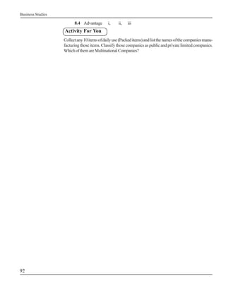 Business Studies

                         8.4 Advantage       i,    ii,   iii
                   Activity For You
                   Collect any 10 items of daily use (Packed items) and list the names of the companies manu-
                   facturing those items. Classify those companies as public and private limited companies.
                   Which of them are Multinational Companies?




92
 