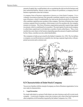 Business Studies

                   amount of capital, they would hesitate to do so considering the risk involved in business and
                   their unlimited liability. Mainly to take care of these two problems, a company form of
                   business organisation came into existence.
                   A company form of business orgnisation is known as a Joint Stock Company. It is a
                   voluntary association of persons who generally contribute capital to carry on a particular
                   type of business, which is established by law and can be dissolved only by law. Persons
                   who contribute capital become members of the company. This form of business has a legal
                   existence separate from its members, which means even if its members die, the company
                   remains in existence. This form of business organisations generally requires huge capital
                   investment, which is contributed by its members. The total capital of a joint stock company
                   is called share capital and it is divided into a number of units called shares. Thus, every
                   member has some shares in the business depending upon the amount of capital contributed
                   by him. Hence, members are also called shareholders.
                   The companies in India are governed by the Indian Companies Act, 1956. The Act defines
                   a company as an artificial person created by law, having a separate legal entity, with per-
                   petual succession and a common seal.




                   8.3 Characteristics of Joint Stock Company
                   You are now familiar with the concept of company as a form of business organisation. Let us
                   now study its characteristics.
                   i.   Legal formation
                   No single individual or a group of individuals can start a business and call it a joint stock
                   company. A joint stock company comes into existence only when it has been registered
82                 after completion of all formalities required by the Indian Companies Act, 1956.
 