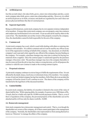 Joint Stock Company
ii.   Artificial person

Just like an individual, who takes birth, grows, enters into relationships and dies, a joint
stock company takes birth, grows, enters into relationships and dies. However, it is called
an artificial person as its birth, existence and death are regulated by law and it does not
possess physical attributes like that of a normal person.

iii. Separate legal entity

Being an artificial person, a joint stock company has its own separate existence independent
of its members. It means that a joint stock company can own property, enter into contracts
and conduct any lawful business in its own name. It can sue and can be sued by others in the
court of law. The shareholders are not the owners of the property owned by the company.
Also, the shareholders cannot be held responsible for the acts of the company

iv.   Common seal

A joint stock company has a seal, which is used while dealing with others or entering into
contracts with outsiders. It is called a common seal as it can be used by any officer at any
level of the organisation working on behalf of the company. Any document, on which the
company's seal is put and is duly signed by any official of the company, become binding on
the company. For example, a purchase manager may enter into a contract for buying raw
materials from a supplier. Once the contract paper is sealed and signed by the purchase
manager, it becomes valid. The purchase manager may leave the company thereafter or
may be removed from the job or may have taken a wrong decision, yet for all purposes the
contract is valid till a new contract is made or the existing contract expires.

v.    Perpetual existence

A joint stock company continues to exist as long as it fulfils the requirements of law. It is not
affected by the death, lunacy, insolvency or retirement of any of its members. For example,
in case of a private limited company having four members, if all of them die in an accident the
company will not be closed. It will continue to exist. The shares of the company will be
transferred to the legal heirs of the deceased members.

vi. Limited liability

In a joint stock company, the liability of a member is limited to the extent of the value of
shares held by him. While repaying debts, for example, if a person owns 1000 shares of Rs.
10 each, then he is liable only upto Rs 10,000 towards payment of debts. That is, even if
there is liquidation of the company, the personal property of the shareholder can not be
attached and he will lose only his shares worth Rs. 10,000.

vii. Democratic management

Joint stock companies have democratic management and control. That is, even though the
shareholders are owners of the company, all of them cannot participate in the management
of the company. Normally, the shareholders elect representatives from among themselves
known as ‘Directors’ to manage the affairs of the company.
                                                                                                                    83
 
