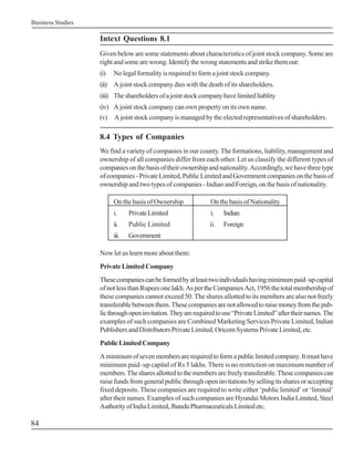 Business Studies

                   Intext Questions 8.1
                   Given below are some statements about characteristics of joint stock company. Some are
                   right and some are wrong. Identify the wrong statements and strike them out:
                   (i)   No legal formality is required to form a joint stock company.
                   (ii) A joint stock company dies with the death of its shareholders.
                   (iii) The shareholders of a joint stock company have limited liablity
                   (iv) A joint stock company can own property on its own name.
                   (v) A joint stock company is managed by the elected representatives of shareholders.

                   8.4 Types of Companies
                   We find a variety of companies in our county. The formations, liability, management and
                   ownership of all companies differ from each other. Let us classify the different types of
                   companies on the basis of their ownership and nationality. Accordingly, we have three type
                   of companies - Private Limited, Public Limited and Government companies on the basis of
                   ownership and two types of companies - Indian and Foreign, on the basis of nationality.

                         On the basis of Ownership             On the basis of Nationality
                         i.     Private Limited                i.    Indian
                         ii.    Public Limited                 ii.   Foreign
                         iii.   Government

                   Now let us learn more about them:
                   Private Limited Company
                   These companies can be formed by at least two individuals having minimum paid–up capital
                   of not less than Rupees one lakh. As per the Companies Act, 1956 the total membership of
                   these companies cannot exceed 50. The shares allotted to its members are also not freely
                   transferable between them. These companies are not allowed to raise money from the pub-
                   lic through open invitation. They are required to use “Private Limited” after their names. The
                   examples of such companies are Combined Marketing Services Private Limited, Indian
                   Publishers and Distributors Private Limited, Oricom Systems Private Limited, etc.
                   Public Limited Company
                   A minimum of seven members are required to form a public limited company. It must have
                   minimum paid–up capital of Rs 5 lakhs. There is no restriction on maximum number of
                   members. The shares allotted to the members are freely transferable. These companies can
                   raise funds from general public through open invitations by selling its shares or accepting
                   fixed deposits. These companies are required to write either ‘public limited’ or ‘limited’
                   after their names. Examples of such companies are Hyundai Motors India Limited, Steel
                   Authority of India Limited, Jhandu Pharmaceuticals Limited etc.

84
 