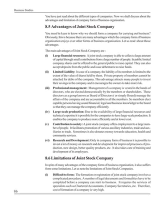 Business Studies

                   You have just read about the different types of companies. Now we shall discuss about the
                   advantages and limitation of company form of business organisation.

                   8.5 Advantages of Joint Stock Company
                   You must be keen to know why we should form a company for carrying out business?
                   Obviously, this is because there are many advantages which the company form of business
                   organisation enjoys over other forms of business organisation. Let us read about those
                   advantages.
                   The main advantages of Joint Stock Company are -
                   (i)     Large financial resources: A joint stock company is able to collect a large amount
                           of capital through small contributions from a large number of people. In public limited
                           company shares can be offered to the general public to raise capital. They can also
                           accept deposits from the public and issue debentures to raise funds.
                   (ii)    Limited Liability: In case of a company, the liability of its members is limited to the
                           extent of the value of shares held by them. Private property of members cannot be
                           attached for debts of the company. This advantage attracts many people to invest
                           their savings in the company and it encourages the owners to take more risk.
                   (iii)   Professional management: Management of a company is vested in the hands of
                           directors, who are elected democratically by the members or shareholders. These
                           directors as a group known as Board of Directors ( or simply Board) manage the
                           affairs of the company and are accountable to all the members. So members elect
                           capable persons having sound financial, legal and business knowledge to the board
                           so that they can manage the company efficiently.
                   (iv)    Large-scale production: Due to the availability of large financial resources and
                           technical expertise it is possible for the companies to have large-scale production. It
                           enables the company to produce more efficiently and at lower cost.
                   (v)     Contribution to society: A joint stock company offers employment to a large num-
                           ber of people. It facilitates promotion of various ancillary industries, trade and aux-
                           iliaries to trade. Sometimes it also donates money towards education, health and
                           community services.
                   (vi)    Research and Development: Only in company form of business it is possible to
                           invest a lot of money on research and development for improved processes of pro-
                           duction, new design, better quality products, etc. It also takes care of training and
                           development of its employees.

                   8.6 Limitations of Joint Stock Company
                   In spite of many advantages of the company form of business organisation, it also suffers
                   from some limitations. Let us note the limitations of Joint Stock Companies.
                   (i)     Difficult to form: The formation or registration of joint stock company involves a
                           complicated procedure. A number of legal documents and formalities have to be
                           completed before a company can start its business. It requires the services of
                           specialists such as Chartered Accountants, Company Secretaries, etc. Therefore,
                           cost of formation of a company is very high.
86
 