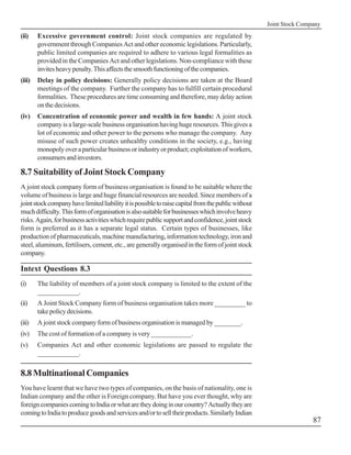 Joint Stock Company
(ii)    Excessive government control: Joint stock companies are regulated by
        government through Companies Act and other economic legislations. Particularly,
        public limited companies are required to adhere to various legal formalities as
        provided in the Companies Act and other legislations. Non-compliance with these
        invites heavy penalty. This affects the smooth functioning of the companies.
(iii)   Delay in policy decisions: Generally policy decisions are taken at the Board
        meetings of the company. Further the company has to fulfill certain procedural
        formalities. These procedures are time consuming and therefore, may delay action
        on the decisions.
(iv)    Concentration of economic power and wealth in few hands: A joint stock
        company is a large-scale business organisation having huge resources. This gives a
        lot of economic and other power to the persons who manage the company. Any
        misuse of such power creates unhealthy conditions in the society, e.g., having
        monopoly over a particular business or industry or product; exploitation of workers,
        consumers and investors.

8.7 Suitability of Joint Stock Company
A joint stock company form of business organisation is found to be suitable where the
volume of business is large and huge financial resources are needed. Since members of a
joint stock company have limited liability it is possible to raise capital from the public without
much difficulty. This form of organisation is also suitable for businesses which involve heavy
risks. Again, for business activities which require public support and confidence, joint stock
form is preferred as it has a separate legal status. Certain types of businesses, like
production of pharmaceuticals, machine manufacturing, information technology, iron and
steel, aluminum, fertilisers, cement, etc., are generally organised in the form of joint stock
company.

Intext Questions 8.3
(i)     The liability of members of a joint stock company is limited to the extent of the
        ____________.
(ii)    A Joint Stock Company form of business organisation takes more _________ to
        take policy decisions.
(iii)   A joint stock company form of business organisation is managed by ________.
(iv)    The cost of formation of a company is very ____________.
(v)     Companies Act and other economic legislations are passed to regulate the
        ____________.

8.8 Multinational Companies
You have learnt that we have two types of companies, on the basis of nationality, one is
Indian company and the other is Foreign company. But have you ever thought, why are
foreign companies coming to India or what are they doing in our country? Actually they are
coming to India to produce goods and services and/or to sell their products. Similarly Indian
                                                                                                                     87
 
