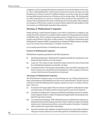 Business Studies

                   companies are also extending their business operations across the boundaries of our coun-
                   try. This is called globalisation, which means extension of economic activities across the
                   boundaries of a country in search of worldwide markets. In your day-to-day life you might
                   be using different goods and services of Indian as well as foreign origin. The foreign goods
                   are either imported in our country or sometimes these goods are also produced in our
                   country. Due to globalisation the entire world has become one big market. Big companies
                   are coming out of their home countries in search of better markets for their products. In the
                   next section you will find details about these big companies.

                   Meaning of Multinational Companies
                   Simply speaking, a multi-national company is one which is registered as a company in one
                   country but carries on business in a number of other countries by setting up factories, branches
                   or subsidiary units. Such a company may produce goods or arrange services in one or more
                   countries and sell these in the same or other countries. You might have heard about many
                   Multinational Companies (MNCs) running business in India, like Philips, Siemens, Hyundai,
                   Coca Cola, Nestle, Sony, McDonald’s, Citi Bank, Good Year, etc.
                   Let us read the general features of multinational companies.
                   Features of Multinational Companies
                   Multinational Companies generally have the following features:
                   (i)     International Operations: Multinational Companies generally have production, mar-
                           keting and other facilities in several countries.
                   (ii)    Large size: The volume of sales, the profits earned, and also the value of assets held
                           by a multinational companies are generally very large.
                   (iii)   Centralised Control: The branches and subsidiary units of an MNC operating in dif-
                           ferent countries are controlled from the headquarters of the company in the home
                           country, which lay down broad policies to be pursued.
                   Advantages of Multinational Companies
                   The Multinational Companies enjoy several advantages by way of huge earnings due to
                   large-scale production and distribution activities across national borders. Besides, the host
                   countries in which the Multinational Companies operate also derive a number of advan-
                   tages. These are-
                   (i)    Investment of Foreign capital: Direct investment of capital by multinational compa-
                          nies helps under-developed countries to speed up their economic development.
                   (ii) Generation of employment: Expansion of industrial and trading activities by multina-
                          tional companies leads to creation of employment opportunities and raising the stan-
                          dard of living in host countries.
                   (iii) Use of advanced technology: With substantial resources multinational companies un-
                          dertake Research and Development activities which contribute to improved methods
                          and processes of production and thus, increase the quality of products. Gradually,
                          other countries also acquire these technologies.
                   (iv)    Growth of ancillary units: Suppliers of materials and services and ancillary industries
                           often grow in host countries as a result of the operation of multinational companies.
88
 