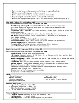  Reviewing the background check report and advising the appointed authority
 Monitor progress of background verification requests
 Ensure service levels are met by analyzing turnaround time statistics
 Support in reports and analytics related to Background Verifications
 Ensuring that appropriate background checks have been completed prior to the agreed SLA
Sony India Pvt Ltd.- May 2014 to June 2015
I am responsible for the below responsibilities from HO for PAN India:
 Circulate daily Sales Report- Target Trackers Branch wise, RDS wise Sales vs Target Report ,
Stock Report, Branch Wise Model Wise Sell In Vs Sell Thru, Branch wise/Model wise Tgt vs Ach,
Commitment vs Achievement Tracker
 Coordination with - ZSM/ASM/ Sales Admin, Warehouse, Logistics, legal , Account & Finance, HR,
Admin, Account Team
 Monthly & Weekly Make Report for sales review & Preparing Dashboard of All the reports.
 MIS Report- Database collection, Update Trend file (2 Year) & MIS Report for top Management for
future analysis & Graphs
 Presentation- Make PPT for Review, Conference Presentations
 Vendor management- Encore Timely Close the work & Doing complete audit of vendor bills.
 Finance Scheme- Pine Lab & Bajaj Finance Enrolment.
 Promotion Offer’s- Marketing scheme and activities Update, Scheme calculation.
 Vendor Registration- Process of new Partners for code creation
HCL Infosystems Ltd.- September 2008 to October 2014
I am responsible for the below responsibilities from HO for PAN India:
 Promotion Offer’s- Mange end to end Consumer Offers
 MIS Report- Database collection, & MIS Report for top Management for future analysis (Stock
Maintenance only for Marketing division)
 Vendor management- Encore Timely Close the work & Doing complete audit of vendor bills. Vendor
management & Coordinator
 Coordination with - ZSM/ASM/Admin, Logistics, Account & Finance Team & channel partners
 Material Dispatch - Ensuring Retail enablement (POSM) at the retail outlets & Ensuring proper gift
Dispatch to the customer & Online update dispatch details
 Enhancing & building customer to partner & customer to company relationship. Promotion Offer’s
 Mange end to end Consumer Offers / scheme activity
 Collection claims for the Partners/distributors across India.
 Registration of new Partners/ Distributors.
Skills:
 Strong inter personal  Highly result oriented
 Honest and sincere  Eagerness to Learn
 Sense of responsibility  Ability to visualize the larger objectives
 Strong belief in teamwork
Academic Qualification:
 High school passed from U.P Board ( 2005 )
 Intermediate passed from U.P Board ( 2007 )
 B.Com from Gorakhpur University. ( 2010 )
 One Year Diploma in Computer Application.
Technical Expertise:
 Operating System  Windows 98, 2000, XP & Windows 7, 8, 10
 Mail Application  Microsoft Outlook
 Office Application  MS Office 2007,2010 (Word, Excel, Power Point)
 