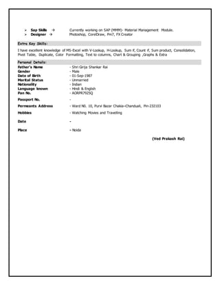  Sap Skills  Currently working on SAP (MMM)- Material Management Module.
 Designer  Photoshop, CorelDraw, Pm7, FX Creator
Extra Key Skills:
I have excellent knowledge of MS-Excel with V-Lookup, H-Lookup, Sum if, Count if, Sum product, Consolidation,
Pivot Table, Duplicate, Color Formatting, Text to columns, Chart & Grouping ,Graphs & Extra
Personal Details:
Father’s Name - Shri Girija Shankar Rai
Gender - Male
Date of Birth - 01-Sep-1987
Marital Status - Unmarried
Nationality - Indian
Language known - Hindi & English
Pan No. - AORPR7925Q
Passport No. -
Permeants Address - Ward N0. 10, Purvi Bazar Chakia–Chanduali, Pin-232103
Hobbies - Watching Movies and Travelling
Date -
Place - Noida
(Ved Prakash Rai)
 
