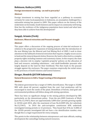 Robinson, Kathryn (ANU)
Foreign investment in mining - an end to precarity?
Abstract
Foreign investment in mining has been regarded as a pathway to economic
certainty for some local populations in Indonesia, an assumption challenged by a
nationalist mining law passed in 2009. This paper reflects on the history of the
nickel mine on Sorowako, South Sulawesi and its impact on community well-being.
How has the resilience of the indigenous population been tested and what have
they been able to achieve from this development?
Sangaji, Arianto (York)
Enclosure, Mineral extraction and Peasant struggle
Abstract
This paper offers a discussion of the ongoing process of state-led enclosure in
relation to the progressive expansion of mining industry after the introduction of
the new Mining Law, the Mineral and Coal Mining No.4 of 2009. I seek to draw
attention to the hallmark of mineral extraction that requires a highly secure access
to land and the mineral deposits below. However, the land is often tied to a complex
property rights including common and customary claims. In this respect, the state
plays a decisive role to employ ‘capitalist property’ policies on the allocation of
land and resource, excluding subsistence - and small-landholder peasants who
largely depend on the land for their livelihood. This then leads to the peasant
struggle against the enclosure. The paper examines empirically the nickel mines
in the provinces of South Sulawesi and Central Sulawesi.
Siregar, Hendrik (JATAM Indonesia)
Natural Resources is Still a Target Looting of Development
Abstract
The Jokowi government has a target of 100% electrification. The target is 35,000
MW with about 60 percent supplied from the coal. Coal production will be
encouraged to meet the needs of the plant. Demolition of forests, land grab and
environmental problems will follow along with mining operations.
There has been no significant change in the mining policies developed by SBY,
particularly on the downstream policy. From the pre-2009 Contracts of Work
(Law No.11/1967), there are approximately 3,000 mine’ permits growing rapidly
to 10,926 until 2014, after the enactment of Law No.4/2009 (the Act substitute
No.11/1967). In 2014 the anti-corruption commission KPK undertook
investigated mining permits in 12 provinces. They found that 41% (or 4,480) of
the 10,926 permits investigated did not have a tax identification number, even
though this is a legal requirement for every company.
This points to the relationship between entrepreneurs and state officials, making
development the camouflage looting natural resources.
 