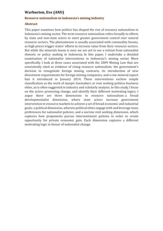 Warburton, Eve (ANU)
Resource nationalism in Indonesia's mining industry
Abstract
This paper examines how politics has shaped the rise of resource nationalism in
Indonesia's mining sector. The term resource nationalism refers broadly to efforts
by state and non-state actors to exert greater government control over natural
resource sectors. The phenomenon is usually associated with commodity booms,
as high prices trigger states' efforts to increase value from their resource sectors.
But while the minerals boom is over, we are yet to see a retreat from nationalist
rhetoric or policy making in Indonesia. In this paper, I undertake a detailed
examination of nationalist interventions in Indonesia’s mining sector. More
specifically, I look at three cases associated with the 2009 Mining Law that are
consistently cited as evidence of rising resource nationalism: the government’s
decision to renegotiate foreign mining contracts, its introduction of new
divestment requirements for foreign mining companies, and a raw mineral export
ban it introduced in January 2014. These interventions eschew simple
classification as the work of myopic lawmakers or rent seeking politico-business
elites, as is often suggested in industry and scholarly analysis. In this study, I focus
on the actors promoting change, and identify their different motivating logics. I
argue there are three dimensions to resource nationalism: a broad
developmentalist dimension, where state actors increase government
intervention in resource markets to achieve a set of broad economic and industrial
goals; a political dimension, wherein political elites engage with and leverage mass
preferences for nationalist policies; and a narrow rent seeking dimension, which
captures how proponents pursue interventionist policies in order to create
opportunity for private economic gain. Each dimension captures a different
motivating logic in favour of nationalist change.
 