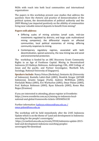 NGOs with reach into both local communities and international
organisations
The papers in this workshop present case studies that address the
question: Have the rhetoric and practice of democratisation of the
political system, the decentralisation of political authority and the
2009 Mining Law impacted positively on the alibility of communities
living near valuable mineral deposits to benefit from mining?
Papers will address:
 Differing scales of mining activities (small scale, mid-size
investments regulated by districts; and large scale multinational
mining companies); the differential impacts on affected
communities; local political economies of mining; differing
community responses to mining.
 Contemporary regulatory regimes, associated with both
decentralization, special autonomy, the new mining law and social
and environmental protection.
The workshop is funded by an ARC Discovery Grant: Community
Rights in an Age of Footloose Capital: Mining in Decentralized
Indonesia (CI Kathryn Robinson, Anthropology CHL, ANU College of
Asian and the pacific, and Partner Investigator, Maribeth Erb,
Sociology, National University of Singapore).
Speakers Include: Nancy Peluso (Berkeley), Semiarto Aji (University
of Indonesia), Kuntalla Lahiri-Dutt (ANU), Hendrik Siregar (JATAM
Indonesia), Arianto Sangaji (York), Andrew McWilliam (ANU),
Fitrilailah Mokui (ANU), Eve Warburton (ANU), Omar Pidani (ANU),
Prof. Kathryn Robinson (ANU), Ryan Edwards (ANU), Romo Max
Regus (Erasmus)
If you are interested in attending, please register at Eventbrite:
https://www.eventbrite.com.au/e/mining-in-indonesia-local-
national-and-global-frameworks-tickets-18504056130
Further information: kathryn.robinson@anu.edu.au /
omar.pidani@anu.edu.au
The workshop will be held immediately after the 2105 Indonesia
Update which is on the theme of ‘Land and development in Indonesia:
searching for the people's sovereignty.’
https://crawford.anu.edu.au/events/5918/indonesia-update-2015-
land-and-development-indonesia-searching-peoples-
sovereignty?tb=download
 