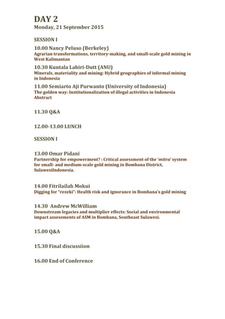 DAY 2
Monday, 21 September 2015
SESSION I
10.00 Nancy Peluso (Berkeley)
Agrarian transformations, territory-making, and small-scale gold mining in
West Kalimantan
10.30 Kuntala Lahiri-Dutt (ANU)
Minerals, materiality and mining: Hybrid geographies of informal mining
in Indonesia
11.00 Semiarto Aji Purwanto (University of Indonesia)
The golden way: Institutionalization of illegal activities in Indonesia
Abstract
11.30 Q&A
12.00-13.00 LUNCH
SESSION I
13.00 Omar Pidani
Partnership for empowerment? : Critical assessment of the ‘mitra’ system
for small- and medium-scale gold mining in Bombana District,
SulawesiIndonesia.
14.00 Fitrilailah Mokui
Digging for “rezeki”: Health risk and ignorance in Bombana’s gold mining
14.30 Andrew McWilliam
Downstream legacies and multiplier effects: Social and environmental
impact assessments of ASM in Bombana, Southeast Sulawesi.
15.00 Q&A
15.30 Final discussiion
16.00 End of Conference
 