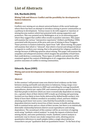 List of Abstracts
Erb, Maribeth (NUS)
Mining Talk and Silences: Conflict and the possibility for development in
Eastern Indonesia
Abstract
Conflicts over mining are an almost universal feature of the social landscape
where there has been an attempt to introduce mining in poorer communities as
a pathway to development. Various issues to do with support or rejection of
mining become matters which fuel potential strife among supporters and
protestors. This was pointed out by Bebbington et al, in an interesting paper
where they suggest that conflict often results in positive outcomes. This paper
will examine the various "interpretive repertoires" (Gilbert and Mulkay 1984)
associated with discourses of the pros and cons of mining in Nusa Tenggara
Timur province in Eastern Indonesia. Apart from "talk" about mining, this paper
will examine that which is "silenced", that which is feared and whispered about
in regards to conflicts over mining, that is the potential for religious conflicts to
emerge because of differing opinions about mining. This paper will examine the
unspoken and whispered anxieties which imagine the possibility of fault lines
that could destroy a community. These types of conflicts and anxieties will be
examined against the context of Bebbington et al's suggestion about the often
positive outcomes of conflict in mining communities.
Edwards, Ryan (ANU)
Mining and social development in Indonesia: district-level patterns and
impacts
Abstract
In this seminar I will present some new district-level evidence on the links
between mining and health and education in Indonesia. Using a large cross-
section of Indonesian districts in 2009 and controlling for average household
expenditures, district per capita GDP, and common province-specific factors, I
find that people in districts which are more economically dependent on mining
(i.e., a greater share of their district GDP is made up of mining and quarrying
income) are less likely to have births delivered by skilled health workers, less
likely to have their children enrolled in secondary school, and have children
attaining much lower test scores. I also find that households in mining-
dependent districts tend to invest less of their income in health and education
both in nominal terms and as a share of their income, but there is no statistically
detectable relationship between district social expenditures and mining
dependence. The second part of this seminar will be an overview of ongoing
work using “synthetic control analysis” to study the impacts of district-level
mining shocks, and some preliminary results. Synthetic control analysis is
systematic way to choose case study comparison units, allowing precise
quantitative inferences in small samples (often a single observation) so
researchers can put “qualitative flesh on quantitative bones”. To the best of my
 