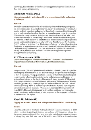 knowledge, this is the first application of this approach to porous sub-national
data from a developing country.
Lahiri-Dutt, Kuntala (ANU)
Minerals, materiality and mining: Hybrid geographies of informal mining
in Indonesia
Abstract
If we consider natural resources also as socially constructed, then geologies do
not become minerals in and by themselves, but are co-constituted by actors who
ascribe multiple meanings and values to them. Such a manner of thinking might
help to understand and explain the diverse array of mineral extractive practices
that are collectively known as ‘Artisanal and Small-scale Mining’ or ‘ASM’, and
that I have described as constituting a part of the, and extension of mining into,
the informal sector. It allows us also to think of minerals and mining as hybrid in
nature, leading us to engage more fully with what Appadurai and Breckenridge
(2009) outline as ‘wet theory’, in this instance of a theory of minerals and mining
that is able to accommodate messiness and contextual variations. Following this,
I will draw on my recent work (The Coal Nation 2014; ‘Beyond the land-water
binary’ 2014), to show how Indonesia’s informal mining can be explained
through the lens of hybridity.
McWilliam, Andrew (ANU)
Downstream Legacies and Multiplier Effects: Social and Environmental
Impact Assessments of ASM in Bombana, Southeast Sulawesi.
Abstract
The gold boom (and bust?) in Bombana, Southeast Sulawesi (2008-2015) offers
an exemplary demonstration of the mixed blessings and governance challenges
of ASM in Indonesia. This paper reflects on some of the initial results of applied
research undertaken in relation to the social and environmental impacts of
artisanal gold mining in the district. The research forms part of a DFAT funded
GPFD project entitled: Artisanal and small scale mining for development (eastern
Indonesia) [2014-2017]. It brings together researchers from ANU and Charles
Darwin University (CDU) in partnership with staff and students from regional
universities in eastern Indonesia (Unhalu and Undana) and local government
(esp. BLHD). The project is designed to strengthen social and environmental
impact monitoring and contribute to improvements in the governance of mining
practices across the region.
Mokui, Fitrilailah (ANU)
Digging for “Rezeki”: Health Risk and Ignorance in Bombana’s Gold Mining
Abstract
Since the gold rush in Bombana District, Southeast Sulawesi, Indonesia in 2008,
miners continue to participate in some unregulated activities across mining sites
for various reasons. Although they have been informed about the negative impacts
of mining, they have their own view of the health risks of ASGM activities based on
 