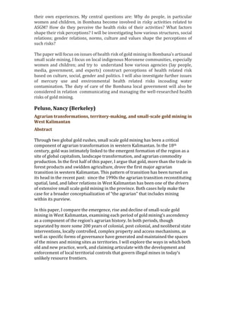 their own experiences. My central questions are: Why do people, in particular
women and children, in Bombana become involved in risky activities related to
ASGM? How do they perceive the health risks of their activities? What factors
shape their risk perceptions? I will be investigating how various structures, social
relations; gender relations, norms, culture and values shape the perceptions of
such risks?
The paper will focus on issues of health risk of gold mining in Bombana’s artisanal
small scale mining, I focus on local indigenous Moronene communities, especially
women and children; and try to understand how various agencies (lay people,
media, government, and experts) construct perceptions of health related risk
based on culture, social, gender and politics. I will also investigate further issues
of mercury use and environmental health related risks incouding water
contamination. The duty of care of the Bombana local government will also be
considered in relation communicating and managing the well-researched health
risks of gold mining.
Peluso, Nancy (Berkeley)
Agrarian transformations, territory-making, and small-scale gold mining in
West Kalimantan
Abstract
Through two global gold rushes, small scale gold mining has been a critical
component of agrarian transformation in western Kalimantan. In the 18th
century, gold was intimately linked to the emergent formation of the region as a
site of global capitalism, landscape transformation, and agrarian commodity
production. In the first half of this paper, I argue that gold, more than the trade in
forest products and swidden agriculture, drove the first major agrarian
transition in western Kalimantan. This pattern of transition has been turned on
its head in the recent past: since the 1990s the agrarian transition reconstituting
spatial, land, and labor relations in West Kalimantan has been one of the drivers
of extensive small scale gold mining in the province. Both cases help make the
case for a broader conceptualization of “the agrarian” that includes mining
within its purview.
In this paper, I compare the emergence, rise and decline of small-scale gold
mining in West Kalimantan, examining each period of gold mining’s ascendency
as a component of the region’s agrarian history. In both periods, though
separated by more some 200 years of colonial, post colonial, and neoliberal state
interventions, locally controlled, complex property and access mechanisms, as
well as specific forms of governance have generated and maintained the spaces
of the mines and mining sites as territories. I will explore the ways in which both
old and new practice, work, and claiming articulate with the development and
enforcement of local territorial controls that govern illegal mines in today’s
unlikely resource frontiers.
 