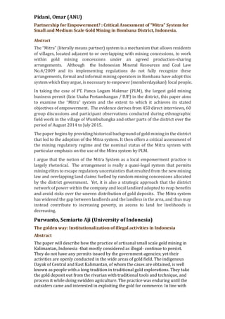 Pidani, Omar (ANU)
Partnership for Empowerment? : Critical Assessment of “Mitra” System for
Small and Medium Scale Gold Mining in Bombana District, Indonesia.
Abstract
The “Mitra” (literally means partner) system is a mechanism that allows residents
of villages, located adjacent to or overlapping with mining concessions, to work
within gold mining concessions under an agreed production-sharing
arrangements. Although the Indonesian Mineral Resources and Coal Law
No.4/2009 and its implementing regulations do not fully recognize these
arrangements, formal and informal mining operators in Bombana have adopt this
system which they argue, is necessary to empower (memberdayakan) local people.
In taking the case of PT. Panca Logam Makmur (PLM), the largest gold mining
business permit (Izin Usaha Pertambangan / IUP) in the district, this paper aims
to examine the “Mitra” system and the extent to which it achieves its stated
objectives of empowerment. The evidence derives from 450 direct interviews, 60
group discussions and participant observations conducted during ethnographic
field work in the village of Wumbubangka and other parts of the district over the
period of August 2014 to July 2015.
The paper begins by providing historical background of gold mining in the district
that led to the adoption of the Mitra system. It then offers a critical assessment of
the mining regulatory regime and the nominal status of the Mitra system with
particular emphasis on the use of the Mitra system by PLM.
I argue that the notion of the Mitra System as a local empowerment practice is
largely rhetorical. The arrangement is really a quasi-legal system that permits
mining elites to escape regulatory uncertainties that resulted from the new mining
law and overlapping land claims fuelled by random mining concessions allocated
by the district government. Yet, it is also a strategic approach that the district
network of power within the company and local landlord adopted to reap benefits
and avoid risks over the uneven distribution of gold deposits. The Mitra system
has widened the gap between landlords and the landless in the area, and thus may
instead contribute to increasing poverty, as access to land for livelihoods is
decreasing.
Purwanto, Semiarto Aji (University of Indonesia)
The golden way: Institutionalization of illegal activities in Indonesia
Abstract
The paper will describe how the practice of artisanal small scale gold mining in
Kalimantan, Indonesia -that mostly considered as illegal- continue to persist.
They do not have any permits issued by the government agencies; yet their
activities are openly conducted in the wide areas of gold field. The indigenous
Dayak of Central and East Kalimantan, of whom the cases are obtained, is well
known as people with a long tradition in traditional gold explorations. They take
the gold deposit out from the rivarian with traditional tools and technique, and
process it while doing swidden agriculture. The practice was enduring until the
outsiders came and interested in exploiting the gold for commerce. In line with
 