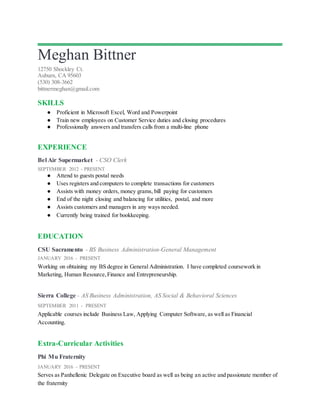 Meghan Bittner
12750 Shockley Ct.
Auburn, CA 95603
(530) 308-3662
bittnermeghan@gmail.com
SKILLS
● Proficient in Microsoft Excel, Word and Powerpoint
● Train new employees on Customer Service duties and closing procedures
● Professionally answers and transfers calls from a multi-line phone
EXPERIENCE
Bel Air Supermarket - CSO Clerk
SEPTEMBER 2012 - PRESENT
● Attend to guests postal needs
● Uses registers and computers to complete transactions for customers
● Assists with money orders, money grams, bill paying for customers
● End of the night closing and balancing for utilities, postal, and more
● Assists customers and managers in any ways needed.
● Currently being trained for bookkeeping.
EDUCATION
CSU Sacramento - BS Business Administration-General Management
JANUARY 2016 - PRESENT
Working on obtaining my BS degree in General Administration. I have completed coursework in
Marketing, Human Resource,Finance and Entrepreneurship.
Sierra College - AS Business Administration, AS Social & Behavioral Sciences
SEPTEMBER 2011 - PRESENT
Applicable courses include Business Law, Applying Computer Software, as well as Financial
Accounting.
Extra-Curricular Activities
Phi Mu Fraternity
JANUARY 2016 – PRESENT
Serves as Panhellenic Delegate on Executive board as well as being an active and passionate member of
the fraternity
 