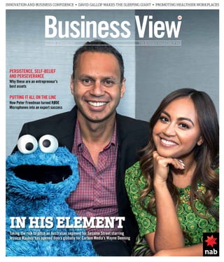 BusinessViewISSUE 20 SUMMER 2015 THE BUSINESS MAGAZINE OF NAB
IN HISELEMENTTaking the risk to pitch an Australian segment for Sesame Street starring
Jessica Mauboy has opened doors globally for Carbon Media’s Wayne Denning
PUTTING IT ALL ON THE LINE
How Peter Freedman turned RØDE
Microphones into an export success
PERSISTENCE, SELF-BELIEF
AND PERSEVERANCE
Why these are an entrepreneur’s
best assets
INNOVATION AND BUSINESS CONFIDENCE • DAVID GALLOP WAKES THE SLEEPING GIANT • PROMOTING HEALTHIER WORKPLACES
 