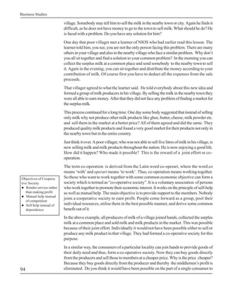 Business Studies

                          village. Somebody may tell him to sell the milk in the nearby town or city. Again he finds it
                          difficult, as he does not have money to go to the town to sell milk. What should he do? He
                          is faced with a problem. Do you have any solution for him?
                          One day that poor villager met a learner of NIOS who had earlier read this lesson. The
                          learner told him, you see, you are not the only person facing this problem. There are many
                          others in your village and also in the nearby village who face a similar problem. Why don’t
                          you all sit together and find a solution to your common problem? In the morning you can
                          collect the surplus milk at a common place and send somebody to the nearby town to sell
                          it. Again in the evening, you can sit together and distribute the money according to your
                          contribution of milk. Of course first you have to deduct all the expenses from the sale
                          proceeds.
                          That villager agreed to what the learner said. He told everybody about this new idea and
                          formed a group of milk producers in his village. By selling the milk in the nearby town they
                          were all able to earn money. After that they did not face any problem of finding a market for
                          the surplus milk.
                          This process continued for a long time. One day some body suggested that instead of selling
                          only milk why not produce other milk products like ghee, butter, cheese, milk powder etc.
                          and sell them in the market at a better price? All of them agreed and did the same. They
                          produced quality milk products and found a very good market for their products not only in
                          the nearby town but in the entire country.
                          Just think it over. A poor villager, who was not able to sell five litres of milk in his village, is
                          now selling milk and milk products throughout the nation. He is now enjoying a good life.
                          How did it happen? Who made it possible? This is the reward of a joint effort or co–
                          operation.
                          The term co-operation is derived from the Latin word co-operari, where the word co
                          means ‘with’ and operari means ‘to work’. Thus, co-operation means working together.
Objectives of Coopera-    So those who want to work together with some common economic objective can form a
tive Society              society which is termed as “co-operative society”. It is a voluntary association of persons
! Render service rather   who work together to promote their economic interest. It works on the principle of self-help
   than making profit     as well as mutual help. The main objective is to provide support to the members. Nobody
! Mutual help instead
                          joins a cooperative society to earn profit. People come forward as a group, pool their
   of competition
! Self help instead of    individual resources, utilise them in the best possible manner, and derive some common
   dependence             benefit out of it.
                          In the above example, all producers of milk of a village joined hands, collected the surplus
                          milk at a common place and sold milk and milk products in the market. This was possible
                          because of their joint effort. Individually it would not have been possible either to sell or
                          produce any milk product in that village. They had formed a co-operative society for this
                          purpose.
                          In a similar way, the consumers of a particular locality can join hands to provide goods of
                          their daily need and thus, form a co-operative society. Now they can buy goods directly
                          from the producers and sell those to members at a cheaper price. Why is the price cheaper?
                          Because they buy goods directly from the producer and thereby the middlemen’s profit is
94                        eliminated. Do you think it would have been possible on the part of a single consumer to
 